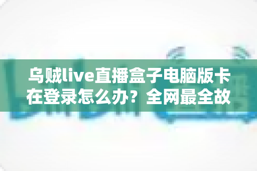 乌贼live直播盒子电脑版卡在登录怎么办？全网最全故障排查指南与实用修复技巧