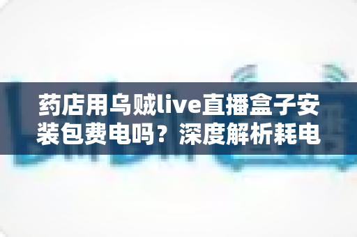 药店用乌贼live直播盒子安装包费电吗？深度解析耗电真相、成本测算与省电全攻略