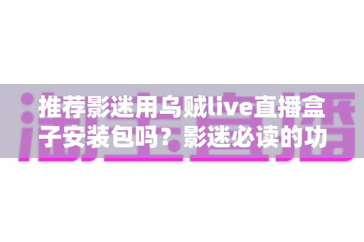 推荐影迷用乌贼live直播盒子安装包吗？影迷必读的功能、风险与替代方案全解析