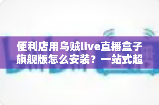 便利店用乌贼live直播盒子旗舰版怎么安装？一站式超详细安装教程，助您快速开启智慧门店直播新体验