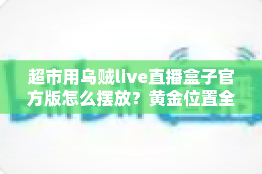 超市用乌贼live直播盒子官方版怎么摆放？黄金位置全解析，让海鲜直播销量与口碑双提升