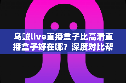 乌贼live直播盒子比高清直播盒子好在哪？深度对比帮你选对客厅娱乐设备