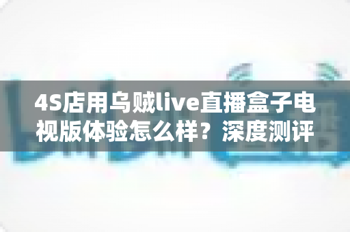 4S店用乌贼live直播盒子电视版体验怎么样？深度测评与实用指南带你全面了解