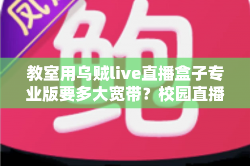 教室用乌贼live直播盒子专业版要多大宽带？校园直播带宽配置全攻略与选型指南