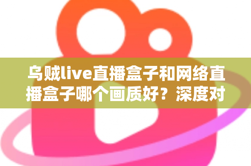 乌贼live直播盒子和网络直播盒子哪个画质好？深度对比评测，帮你选对高清直播设备