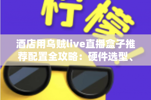 酒店用乌贼live直播盒子推荐配置全攻略：硬件选型、系统部署与避坑指南一文讲透