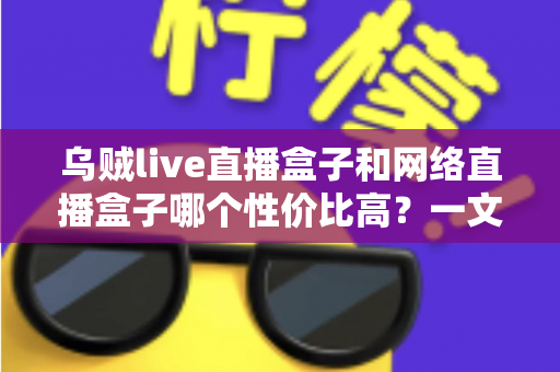 乌贼live直播盒子和网络直播盒子哪个性价比高?一文看懂选购门道与避坑指南 乌贼live直播盒子和网络直播盒子哪个性价比高?一文看懂选购门道与避坑指南