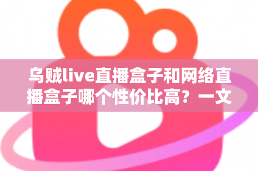 乌贼live直播盒子和网络直播盒子哪个性价比高？一文看懂选购门道与避坑指南