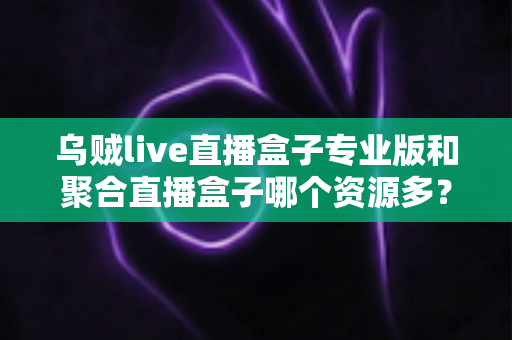 乌贼live直播盒子专业版和聚合直播盒子哪个资源多？深度对比分析帮你选对工具