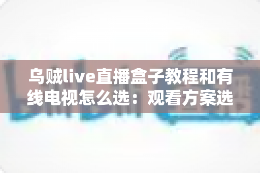 乌贼live直播盒子教程和有线电视怎么选:观看方案选购与使用全攻略 乌贼live直播盒子教程和有线电视怎么选:观看方案选购与使用全攻略