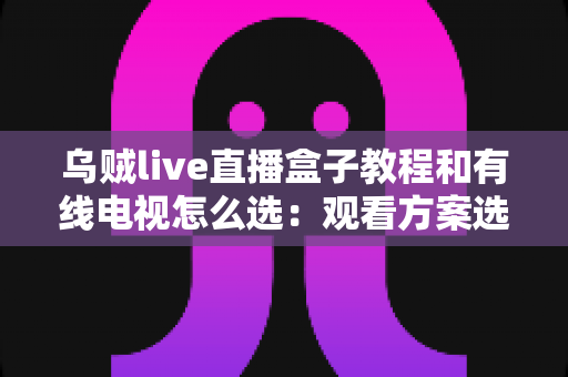 乌贼live直播盒子教程和有线电视怎么选：观看方案选购与使用全攻略