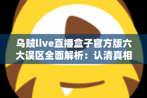 乌贼live直播盒子官方版六大误区全面解析：认清真相，安全使用不踩坑