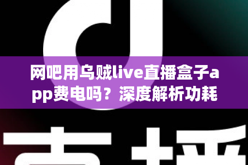 网吧用乌贼live直播盒子app费电吗？深度解析功耗真相与省电技巧全指南