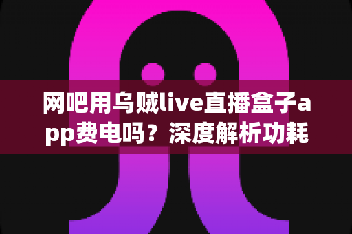 网吧用乌贼live直播盒子app费电吗？深度解析功耗真相与省电技巧全指南