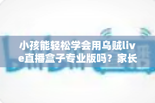 小孩能轻松学会用乌贼live直播盒子专业版吗？家长必读的上手难度与安全使用全解析
