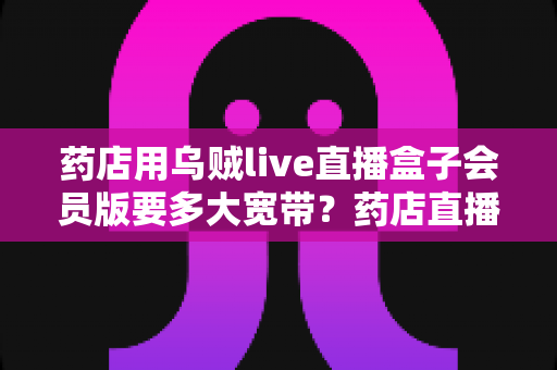 药店用乌贼live直播盒子会员版要多大宽带？药店直播带宽配置与优化全攻略