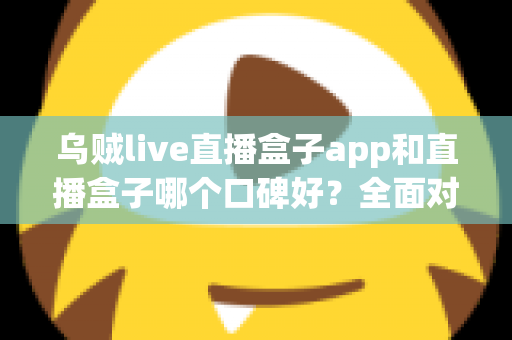 乌贼live直播盒子app和直播盒子哪个口碑好？全面对比分析与选型避坑指南