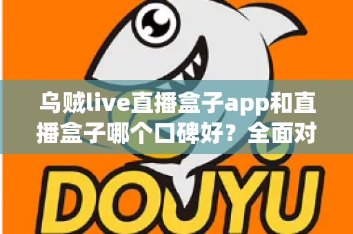 乌贼live直播盒子app和直播盒子哪个口碑好？全面对比分析与选型避坑指南
