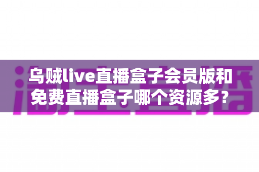 乌贼live直播盒子会员版和免费直播盒子哪个资源多?全面深度对比解析与选购指南 乌贼live直播盒子会员版和免费直播盒子哪个资源多?全面深度对比解析与选购指南