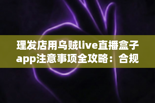 理发店用乌贼live直播盒子app注意事项全攻略：合规开播、保护隐私、高效引流的实战指南