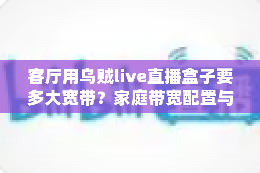 客厅用乌贼live直播盒子要多大宽带?家庭带宽配置与观看体验全解析 客厅用乌贼live直播盒子要多大宽带?家庭带宽配置与观看体验全解析