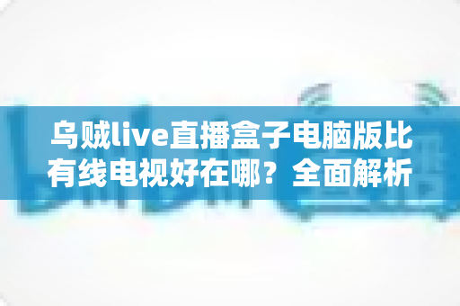 乌贼live直播盒子电脑版比有线电视好在哪？全面解析智能观影时代的七大核心优势