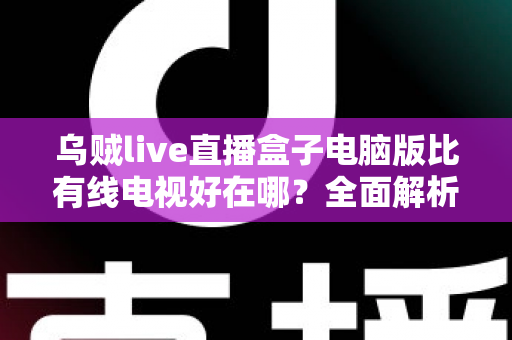 乌贼live直播盒子电脑版比有线电视好在哪？全面解析智能观影时代的七大核心优势