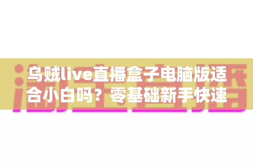 乌贼live直播盒子电脑版适合小白吗?零基础新手快速上手指南与使用体验全解析 乌贼live直播盒子电脑版适合小白吗?零基础新手快速上手指南与使用体验全解析