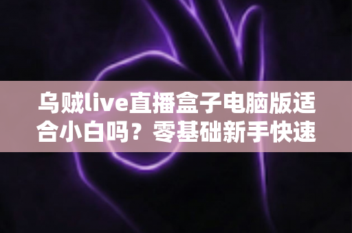 乌贼live直播盒子电脑版适合小白吗?零基础新手快速上手指南与使用体验全解析 乌贼live直播盒子电脑版适合小白吗?零基础新手快速上手指南与使用体验全解析