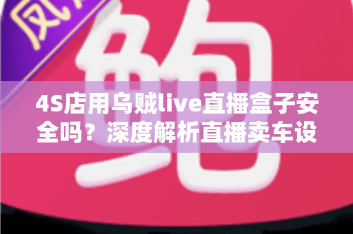 4S店用乌贼live直播盒子安全吗？深度解析直播卖车设备的安全性与合规使用指南