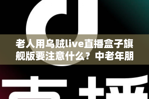 老人用乌贼live直播盒子旗舰版要注意什么?中老年朋友必读的安全使用全指南 老人用乌贼live直播盒子旗舰版要注意什么?中老年朋友必读的安全使用全指南