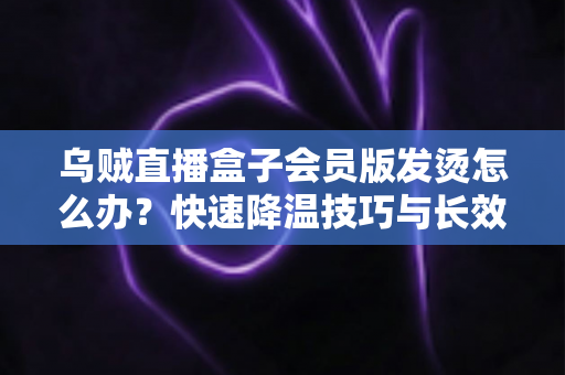 乌贼直播盒子会员版发烫怎么办？快速降温技巧与长效预防方案全解析