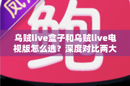 乌贼live盒子和乌贼live电视版怎么选？深度对比两大版本差异，帮你找到最适合自己的观影方案