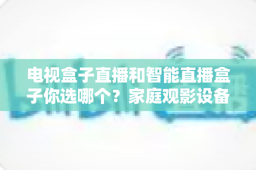 电视盒子直播和智能直播盒子你选哪个?家庭观影设备选购全攻略,看完不再纠结! 电视盒子直播和智能直播盒子你选哪个?家庭观影设备选购全攻略,看完不再纠结!