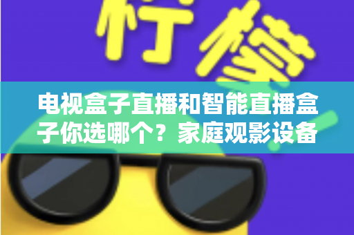 电视盒子直播和智能直播盒子你选哪个？家庭观影设备选购全攻略，看完不再纠结！