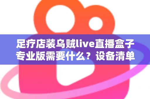 足疗店装乌贼live直播盒子专业版需要什么?设备清单、安装条件与实操指南全解析 足疗店装乌贼live直播盒子专业版需要什么?设备清单、安装条件与实操指南全解析