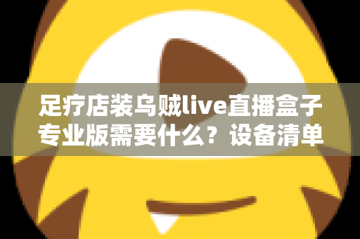 足疗店装乌贼live直播盒子专业版需要什么？设备清单、安装条件与实操指南全解析