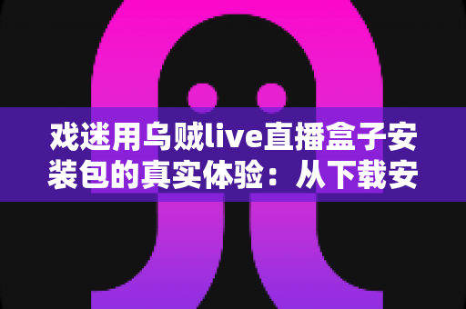 戏迷用乌贼live直播盒子安装包的真实体验:从下载安装到追戏看演出,一位老戏迷的全程心得分享 戏迷用乌贼live直播盒子安装包的真实体验:从下载安装到追戏看演出,一位老戏迷的全程心得分享