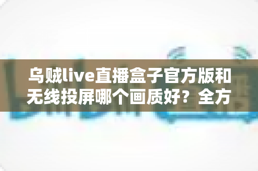 乌贼live直播盒子官方版和无线投屏哪个画质好？全方位深度对比帮你找到最佳观影方案