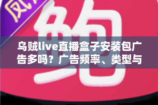 乌贼live直播盒子安装包广告多吗？广告频率、类型与应对方法全解析