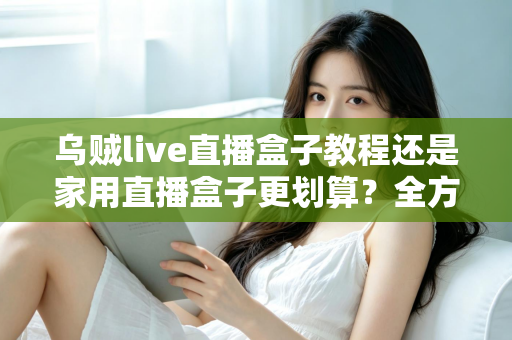 乌贼live直播盒子教程还是家用直播盒子更划算？全方位对比帮你选对直播设备不踩坑