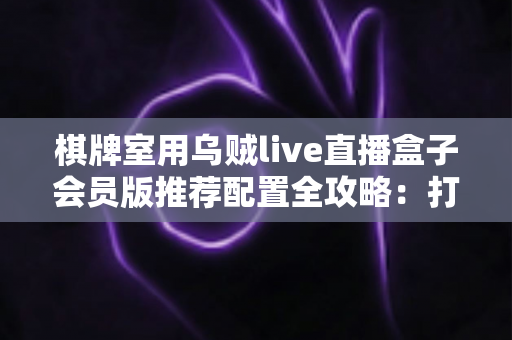棋牌室用乌贼live直播盒子会员版推荐配置全攻略：打造稳定高清的门店直播环境