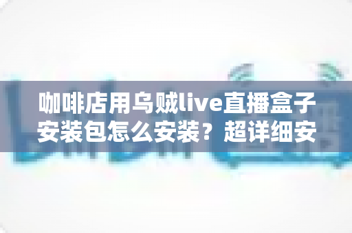 咖啡店用乌贼live直播盒子安装包怎么安装？超详细安装教程与实用避坑指南全解析