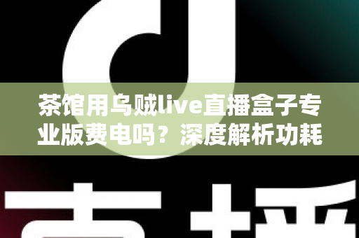 茶馆用乌贼live直播盒子专业版费电吗?深度解析功耗真相与茶馆省电运营全攻略 茶馆用乌贼live直播盒子专业版费电吗?深度解析功耗真相与茶馆省电运营全攻略