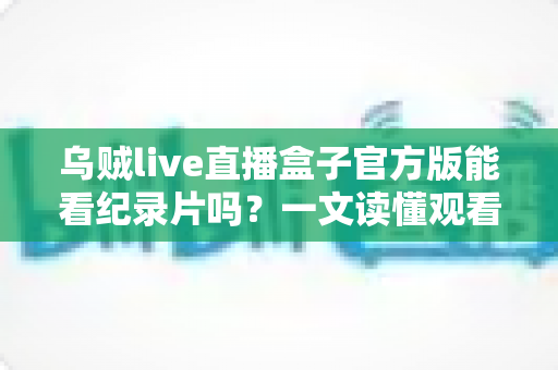 乌贼live直播盒子官方版能看纪录片吗？一文读懂观看渠道与实用指南