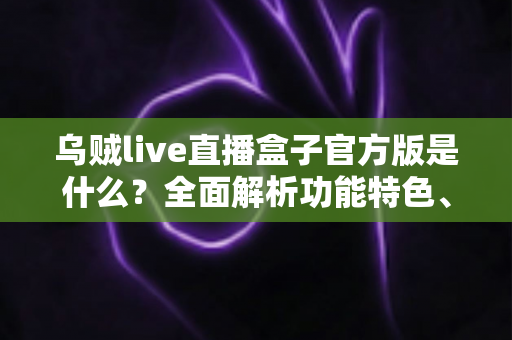 乌贼live直播盒子官方版是什么？全面解析功能特色、下载方法与安全使用指南