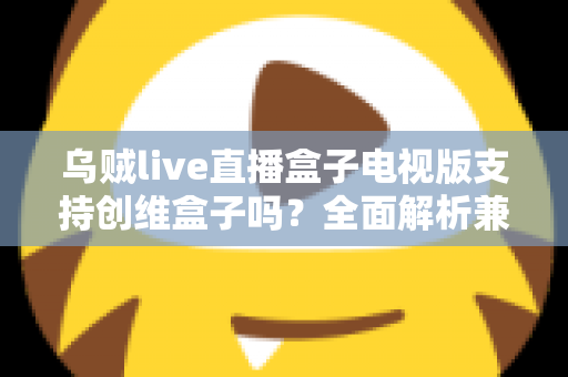 乌贼live直播盒子电视版支持创维盒子吗？全面解析兼容性、安装步骤与使用技巧