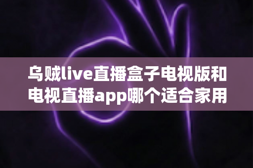 乌贼live直播盒子电视版和电视直播app哪个适合家用？深入对比分析与家用选购指南