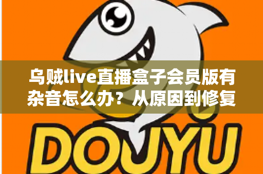 乌贼live直播盒子会员版有杂音怎么办？从原因到修复的全流程实用指南