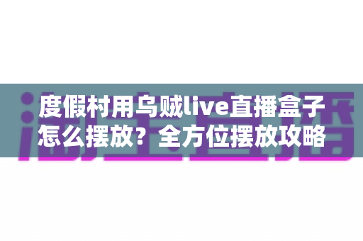 度假村用乌贼live直播盒子怎么摆放?全方位摆放攻略与场景优化指南 度假村用乌贼live直播盒子怎么摆放?全方位摆放攻略与场景优化指南